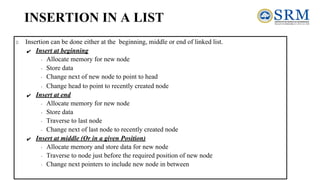 INSERTION IN A LIST
Insertion can be done either at the beginning, middle or end of linked list.
✔ Insert at beginning
∙ Allocate memory for new node
∙ Store data
∙ Change next of new node to point to head
∙ Change head to point to recently created node
✔ Insert at end
∙ Allocate memory for new node
∙ Store data
∙ Traverse to last node
∙ Change next of last node to recently created node
✔ Insert at middle (Or in a given Position)
∙ Allocate memory and store data for new node
∙ Traverse to node just before the required position of new node
∙ Change next pointers to include new node in between
 