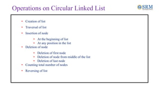 Operations on Circular Linked List
• Creation of list
• Traversal of list
• Insertion of node
• At the beginning of list
• At any position in the list
• Deletion of node
• Deletion of first node
• Deletion of node from middle of the list
• Deletion of last node
• Counting total number of nodes
• Reversing of list
 