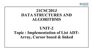 21CSC201J
DATA STRUCTURES AND
ALGORITHMS
UNIT-2
Topic : Implementation of List ADT-
Array, Cursor based & linked
 