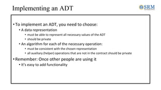 Implementing an ADT
•To implement an ADT, you need to choose:
• A data representation
• must be able to represent all necessary values of the ADT
• should be private
• An algorithm for each of the necessary operation:
• must be consistent with the chosen representation
• all auxiliary (helper) operations that are not in the contract should be private
•Remember: Once other people are using it
• It’s easy to add functionality
 