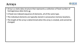 Arrays
• Array is a static data structure that represents a collection of fixed number of
homogeneous data items or
• A fixed-size indexed sequence of elements, all of the same type.
• The individual elements are typically stored in consecutive memory locations.
• The length of the array is determined when the array is created, and cannot be
changed.
 