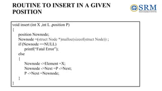 void insert (int X ,int L ,position P)
{
position Newnode;
Newnode =(struct Node *)malloc(sizeof(struct Node)) ;
if (Newnode ==NULL)
printf(“Fatal Error”);
else
{
Newnode ->Element =X;
Newnode ->Next =P ->Next;
P ->Next =Newnode;
}
}
ROUTINE TO INSERT IN A GIVEN
POSITION
 