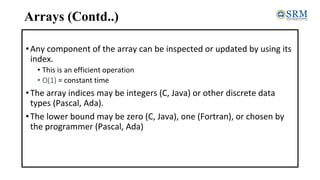 Arrays (Contd..)
•Any component of the array can be inspected or updated by using its
index.
• This is an efficient operation
• O(1) = constant time
•The array indices may be integers (C, Java) or other discrete data
types (Pascal, Ada).
•The lower bound may be zero (C, Java), one (Fortran), or chosen by
the programmer (Pascal, Ada)
 