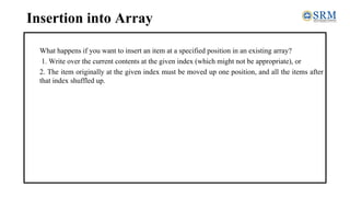 Insertion into Array
What happens if you want to insert an item at a specified position in an existing array?
1. Write over the current contents at the given index (which might not be appropriate), or
2. The item originally at the given index must be moved up one position, and all the items after
that index shuffled up.
 