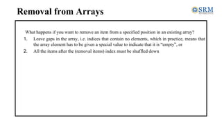 Removal from Arrays
What happens if you want to remove an item from a specified position in an existing array?
1. Leave gaps in the array, i.e. indices that contain no elements, which in practice, means that
the array element has to be given a special value to indicate that it is “empty”, or
2. All the items after the (removal items) index must be shuffled down
 