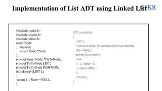 Implementation of List ADT using Linked List
#include<stdio.h>
#include<conio.h>
#include<alloc.h>
struct Node
{ int data;
struct Node *Next;
};
typedef struct Node *PtrToNode;
typedef PtrToNode LIST;
typedef PtrToNode POSITION;
int IsEmpty(LIST L)
{
return L->Next==NULL;
}
 