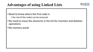 Advantages of using Linked Lists
•Need to know where the first node is
• the rest of the nodes can be accessed
•No need to move the elements in the list for insertion and deletion
operations
•No memory waste
 