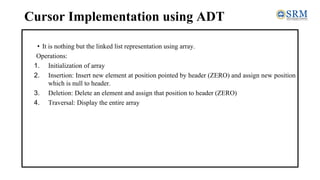 Cursor Implementation using ADT
• It is nothing but the linked list representation using array.
Operations:
1. Initialization of array
2. Insertion: Insert new element at position pointed by header (ZERO) and assign new position
which is null to header.
3. Deletion: Delete an element and assign that position to header (ZERO)
4. Traversal: Display the entire array
 