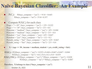 October 25, 2023 11
Naïve Bayesian Classifier: An Example
 P(Ci): P(buys_computer = “yes”) = 9/14 = 0.643
P(buys_computer = “no”) = 5/14= 0.357
 Compute P(X|Ci) for each class
P(age = “<=30” | buys_computer = “yes”) = 2/9 = 0.222
P(age = “<= 30” | buys_computer = “no”) = 3/5 = 0.6
P(income = “medium” | buys_computer = “yes”) = 4/9 = 0.444
P(income = “medium” | buys_computer = “no”) = 2/5 = 0.4
P(student = “yes” | buys_computer = “yes) = 6/9 = 0.667
P(student = “yes” | buys_computer = “no”) = 1/5 = 0.2
P(credit_rating = “fair” | buys_computer = “yes”) = 6/9 = 0.667
P(credit_rating = “fair” | buys_computer = “no”) = 2/5 = 0.4
 X = (age <= 30 , income = medium, student = yes, credit_rating = fair)
P(X|Ci) : P(X|buys_computer = “yes”) = 0.222 x 0.444 x 0.667 x 0.667 = 0.044
P(X|buys_computer = “no”) = 0.6 x 0.4 x 0.2 x 0.4 = 0.019
P(X|Ci)*P(Ci) : P(X|buys_computer = “yes”) * P(buys_computer = “yes”) = 0.028
P(X|buys_computer = “no”) * P(buys_computer = “no”) = 0.007
Therefore, X belongs to class (“buys_computer = yes”)
 