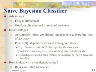 October 25, 2023 13
Naïve Bayesian Classifier
 Advantages
 Easy to implement
 Good results obtained in most of the cases
 Disadvantages
 Assumption: class conditional independence, therefore loss
of accuracy
 Practically, dependencies exist among variables
 E.g., hospitals: patients: Profile: age, family history, etc.
Symptoms: fever, cough etc., Disease: lung cancer, diabetes, etc.
 Dependencies among these cannot be modeled by Naïve Bayesian
Classifier
 How to deal with these dependencies?
 Bayesian Belief Networks
 