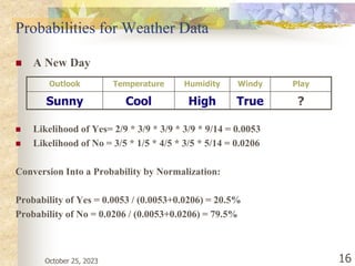 October 25, 2023 16
Probabilities for Weather Data
 A New Day
 Likelihood of Yes= 2/9 * 3/9 * 3/9 * 3/9 * 9/14 = 0.0053
 Likelihood of No = 3/5 * 1/5 * 4/5 * 3/5 * 5/14 = 0.0206
Conversion Into a Probability by Normalization:
Probability of Yes = 0.0053 / (0.0053+0.0206) = 20.5%
Probability of No = 0.0206 / (0.0053+0.0206) = 79.5%
Outlook Temperature Humidity Windy Play
Sunny Cool High True ?
 