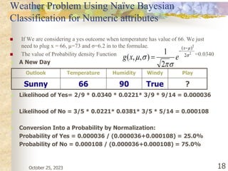 October 25, 2023 18
Weather Problem Using Naïve Bayesian
Classification for Numeric attributes
 If We are considering a yes outcome when temperature has value of 66. We just
need to plug x = 66, µ=73 and σ=6.2 in to the formulae.
 The value of Probability density Function =0.0340
2
2
2
)
(
2
1
)
,
,
( 








x
e
x
g
 A New Day
 Likelihood of Yes= 2/9 * 0.0340 * 0.0221* 3/9 * 9/14 = 0.000036
 Likelihood of No = 3/5 * 0.0221* 0.0381* 3/5 * 5/14 = 0.000108
 Conversion Into a Probability by Normalization:
Probability of Yes = 0.000036 / (0.000036+0.000108) = 25.0%
Probability of No = 0.000108 / (0.000036+0.000108) = 75.0%
Outlook Temperature Humidity Windy Play
Sunny 66 90 True ?
 