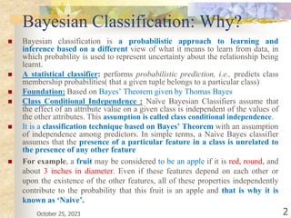 October 25, 2023 2
Bayesian Classification: Why?
 Bayesian classification is a probabilistic approach to learning and
inference based on a different view of what it means to learn from data, in
which probability is used to represent uncertainty about the relationship being
learnt.
 A statistical classifier: performs probabilistic prediction, i.e., predicts class
membership probabilities( that a given tuple belongs to a particular class)
 Foundation: Based on Bayes’ Theorem given by Thomas Bayes
 Class Conditional Independence : Naïve Bayesian Classifiers assume that
the effect of an attribute value on a given class is independent of the values of
the other attributes. This assumption is called class conditional independence.
 It is a classification technique based on Bayes’ Theorem with an assumption
of independence among predictors. In simple terms, a Naive Bayes classifier
assumes that the presence of a particular feature in a class is unrelated to
the presence of any other feature
 For example, a fruit may be considered to be an apple if it is red, round, and
about 3 inches in diameter. Even if these features depend on each other or
upon the existence of the other features, all of these properties independently
contribute to the probability that this fruit is an apple and that is why it is
known as ‘Naive’.
 