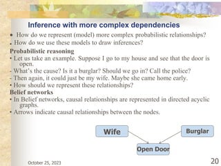 Inference with more complex dependencies
• How do we represent (model) more complex probabilistic relationships?
• How do we use these models to draw inferences?
Probabilistic reasoning
• Let us take an example. Suppose I go to my house and see that the door is
open.
- What’s the cause? Is it a burglar? Should we go in? Call the police?
- Then again, it could just be my wife. Maybe she came home early.
• How should we represent these relationships?
Belief networks
• In Belief networks, causal relationships are represented in directed acyclic
graphs.
• Arrows indicate causal relationships between the nodes.
October 25, 2023 20
Wife Burglar
Open Door
 