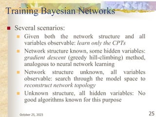 October 25, 2023 25
Training Bayesian Networks
 Several scenarios:
 Given both the network structure and all
variables observable: learn only the CPTs
 Network structure known, some hidden variables:
gradient descent (greedy hill-climbing) method,
analogous to neural network learning
 Network structure unknown, all variables
observable: search through the model space to
reconstruct network topology
 Unknown structure, all hidden variables: No
good algorithms known for this purpose
 