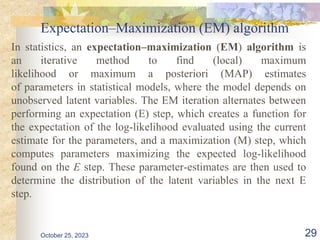 Expectation–Maximization (EM) algorithm
In statistics, an expectation–maximization (EM) algorithm is
an iterative method to find (local) maximum
likelihood or maximum a posteriori (MAP) estimates
of parameters in statistical models, where the model depends on
unobserved latent variables. The EM iteration alternates between
performing an expectation (E) step, which creates a function for
the expectation of the log-likelihood evaluated using the current
estimate for the parameters, and a maximization (M) step, which
computes parameters maximizing the expected log-likelihood
found on the E step. These parameter-estimates are then used to
determine the distribution of the latent variables in the next E
step.
October 25, 2023 29
 