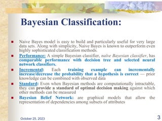 Bayesian Classification:
 Naive Bayes model is easy to build and particularly useful for very large
data sets. Along with simplicity, Naive Bayes is known to outperform even
highly sophisticated classification methods.
 Performance: A simple Bayesian classifier, naïve Bayesian classifier, has
comparable performance with decision tree and selected neural
network classifiers.
 Incremental: Each training example can incrementally
increase/decrease the probability that a hypothesis is correct — prior
knowledge can be combined with observed data
 Standard: Even when Bayesian methods are computationally intractable,
they can provide a standard of optimal decision making against which
other methods can be measured
 Bayesian Belief Network: are graphical models that allow the
representation of dependencies among subsets of attributes
October 25, 2023 3
 