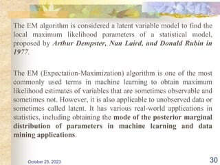 October 25, 2023 30
The EM algorithm is considered a latent variable model to find the
local maximum likelihood parameters of a statistical model,
proposed by Arthur Dempster, Nan Laird, and Donald Rubin in
1977.
The EM (Expectation-Maximization) algorithm is one of the most
commonly used terms in machine learning to obtain maximum
likelihood estimates of variables that are sometimes observable and
sometimes not. However, it is also applicable to unobserved data or
sometimes called latent. It has various real-world applications in
statistics, including obtaining the mode of the posterior marginal
distribution of parameters in machine learning and data
mining applications.
 