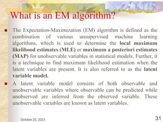 What is an EM algorithm?
 The Expectation-Maximization (EM) algorithm is defined as the
combination of various unsupervised machine learning
algorithms, which is used to determine the local maximum
likelihood estimates (MLE) or maximum a posteriori estimates
(MAP) for unobservable variables in statistical models. Further, it
is a technique to find maximum likelihood estimation when the
latent variables are present. It is also referred to as the latent
variable model.
 A latent variable model consists of both observable and
unobservable variables where observable can be predicted while
unobserved are inferred from the observed variable. These
unobservable variables are known as latent variables.
October 25, 2023 31
 
