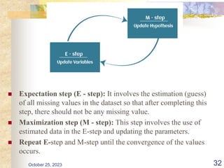  Expectation step (E - step): It involves the estimation (guess)
of all missing values in the dataset so that after completing this
step, there should not be any missing value.
 Maximization step (M - step): This step involves the use of
estimated data in the E-step and updating the parameters.
 Repeat E-step and M-step until the convergence of the values
occurs.
October 25, 2023 32
 