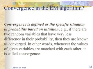 Convergence in the EM algorithm?
Convergence is defined as the specific situation
in probability based on intuition, e.g., if there are
two random variables that have very less
difference in their probability, then they are known
as converged. In other words, whenever the values
of given variables are matched with each other, it
is called convergence.
October 25, 2023 33
 
