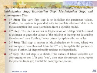 The EM algorithm is completed mainly in 4 steps, which include
Initialization Step, Expectation Step, Maximization Step, and
convergence Step.
 1st Step: The very first step is to initialize the parameter values.
Further, the system is provided with incomplete observed data with
the assumption that data is obtained from a specific model.
 2nd Step: This step is known as Expectation or E-Step, which is used
to estimate or guess the values of the missing or incomplete data using
the observed data. Further, E-step primarily updates the variables.
 3rd Step: This step is known as Maximization or M-step, where we
use complete data obtained from the 2nd step to update the parameter
values. Further, M-step primarily updates the hypothesis.
 4th step: The last step is to check if the values of latent variables are
converging or not. If it gets "yes", then stop the process; else, repeat
the process from step 2 until the convergence occurs.
October 25, 2023 35
 