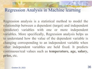 Regression Analysis in Machine learning
Regression analysis is a statistical method to model the
relationship between a dependent (target) and independent
(predictor) variables with one or more independent
variables. More specifically, Regression analysis helps us
to understand how the value of the dependent variable is
changing corresponding to an independent variable when
other independent variables are held fixed. It predicts
continuous/real values such as temperature, age, salary,
price, etc.
October 25, 2023 36
 