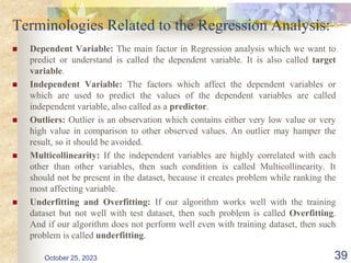 Terminologies Related to the Regression Analysis:
 Dependent Variable: The main factor in Regression analysis which we want to
predict or understand is called the dependent variable. It is also called target
variable.
 Independent Variable: The factors which affect the dependent variables or
which are used to predict the values of the dependent variables are called
independent variable, also called as a predictor.
 Outliers: Outlier is an observation which contains either very low value or very
high value in comparison to other observed values. An outlier may hamper the
result, so it should be avoided.
 Multicollinearity: If the independent variables are highly correlated with each
other than other variables, then such condition is called Multicollinearity. It
should not be present in the dataset, because it creates problem while ranking the
most affecting variable.
 Underfitting and Overfitting: If our algorithm works well with the training
dataset but not well with test dataset, then such problem is called Overfitting.
And if our algorithm does not perform well even with training dataset, then such
problem is called underfitting.
October 25, 2023 39
 