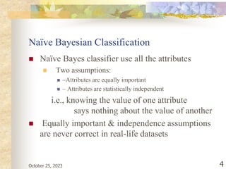 October 25, 2023 4
Naïve Bayesian Classification
 Naïve Bayes classifier use all the attributes
 Two assumptions:
 –Attributes are equally important
 – Attributes are statistically independent
i.e., knowing the value of one attribute
says nothing about the value of another
 Equally important & independence assumptions
are never correct in real-life datasets
 
