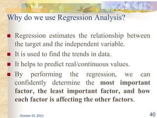Why do we use Regression Analysis?
 Regression estimates the relationship between
the target and the independent variable.
 It is used to find the trends in data.
 It helps to predict real/continuous values.
 By performing the regression, we can
confidently determine the most important
factor, the least important factor, and how
each factor is affecting the other factors.
October 25, 2023 40
 