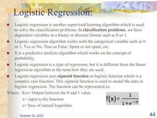Logistic Regression:
 Logistic regression is another supervised learning algorithm which is used
to solve the classification problems. In classification problems, we have
dependent variables in a binary or discrete format such as 0 or 1.
 Logistic regression algorithm works with the categorical variable such as 0
or 1, Yes or No, True or False, Spam or not spam, etc.
 It is a predictive analysis algorithm which works on the concept of
probability.
 Logistic regression is a type of regression, but it is different from the linear
regression algorithm in the term how they are used.
 Logistic regression uses sigmoid function or logistic function which is a
complex cost function. This sigmoid function is used to model the data in
logistic regression. The function can be represented as:
Where: f(x)= Output between the 0 and 1 value.
x= input to the function
e= base of natural logarithm.
October 25, 2023 44
 