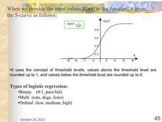 When we provide the input values (data) to the function, it gives
the S-curve as follows:
October 25, 2023 45
•It uses the concept of threshold levels, values above the threshold level are
rounded up to 1, and values below the threshold level are rounded up to 0.
Types of logistic regression:
•Binary (0/1, pass/fail)
•Multi (cats, dogs, lions)
•Ordinal (low, medium, high)
 