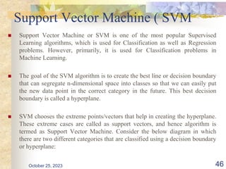 Support Vector Machine ( SVM
 Support Vector Machine or SVM is one of the most popular Supervised
Learning algorithms, which is used for Classification as well as Regression
problems. However, primarily, it is used for Classification problems in
Machine Learning.
 The goal of the SVM algorithm is to create the best line or decision boundary
that can segregate n-dimensional space into classes so that we can easily put
the new data point in the correct category in the future. This best decision
boundary is called a hyperplane.
 SVM chooses the extreme points/vectors that help in creating the hyperplane.
These extreme cases are called as support vectors, and hence algorithm is
termed as Support Vector Machine. Consider the below diagram in which
there are two different categories that are classified using a decision boundary
or hyperplane:
October 25, 2023 46
 