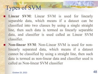 Types of SVM
 Linear SVM: Linear SVM is used for linearly
separable data, which means if a dataset can be
classified into two classes by using a single straight
line, then such data is termed as linearly separable
data, and classifier is used called as Linear SVM
classifier.
 Non-linear SVM: Non-Linear SVM is used for non-
linearly separated data, which means if a dataset
cannot be classified by using a straight line, then such
data is termed as non-linear data and classifier used is
called as Non-linear SVM classifier
October 25, 2023 48
 