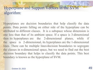 Hyperplane and Support Vectors in the SVM
algorithm:
Hyperplanes are decision boundaries that help classify the data
points. Data points falling on either side of the hyperplane can be
attributed to different classes. It is a subspace whose dimension is
one less than that of its ambient space. If a space is 3-dimensional
then its hyperplanes are the 2-dimensional planes, while if
the space is 2-dimensional, its hyperplanes are the 1-dimensional
lines. There can be multiple lines/decision boundaries to segregate
the classes in n-dimensional space, but we need to find out the best
decision boundary that helps to classify the data points. This best
boundary is known as the hyperplane of SVM.
October 25, 2023 49
 