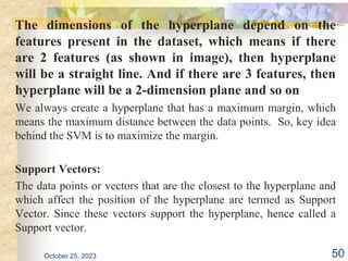 The dimensions of the hyperplane depend on the
features present in the dataset, which means if there
are 2 features (as shown in image), then hyperplane
will be a straight line. And if there are 3 features, then
hyperplane will be a 2-dimension plane and so on
We always create a hyperplane that has a maximum margin, which
means the maximum distance between the data points. So, key idea
behind the SVM is to maximize the margin.
Support Vectors:
The data points or vectors that are the closest to the hyperplane and
which affect the position of the hyperplane are termed as Support
Vector. Since these vectors support the hyperplane, hence called a
Support vector.
October 25, 2023 50
 