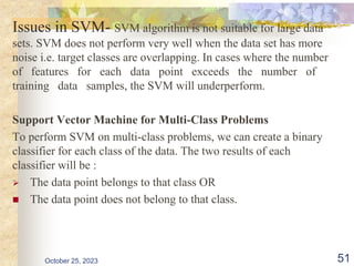 Issues in SVM- SVM algorithm is not suitable for large data
sets. SVM does not perform very well when the data set has more
noise i.e. target classes are overlapping. In cases where the number
of features for each data point exceeds the number of
training data samples, the SVM will underperform.
Support Vector Machine for Multi-Class Problems
To perform SVM on multi-class problems, we can create a binary
classifier for each class of the data. The two results of each
classifier will be :
 The data point belongs to that class OR
 The data point does not belong to that class.
October 25, 2023 51
 