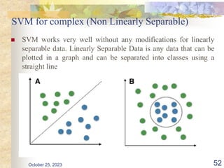 SVM for complex (Non Linearly Separable)
 SVM works very well without any modifications for linearly
separable data. Linearly Separable Data is any data that can be
plotted in a graph and can be separated into classes using a
straight line
October 25, 2023 52
 