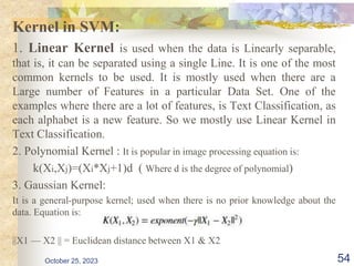 Kernel in SVM:
1. Linear Kernel is used when the data is Linearly separable,
that is, it can be separated using a single Line. It is one of the most
common kernels to be used. It is mostly used when there are a
Large number of Features in a particular Data Set. One of the
examples where there are a lot of features, is Text Classification, as
each alphabet is a new feature. So we mostly use Linear Kernel in
Text Classification.
2. Polynomial Kernel : It is popular in image processing equation is:
k(Xi,Xj)=(Xi*Xj+1)d ( Where d is the degree of polynomial)
3. Gaussian Kernel:
It is a general-purpose kernel; used when there is no prior knowledge about the
data. Equation is:
||X1 — X2 || = Euclidean distance between X1 & X2
October 25, 2023 54
 