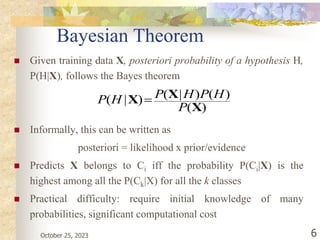 October 25, 2023 6
Bayesian Theorem
 Given training data X, posteriori probability of a hypothesis H,
P(H|X), follows the Bayes theorem
 Informally, this can be written as
posteriori = likelihood x prior/evidence
 Predicts X belongs to Ci iff the probability P(Ci|X) is the
highest among all the P(Ck|X) for all the k classes
 Practical difficulty: require initial knowledge of many
probabilities, significant computational cost
)
(
)
(
)
|
(
)
|
(
X
X
X
P
H
P
H
P
H
P 
 