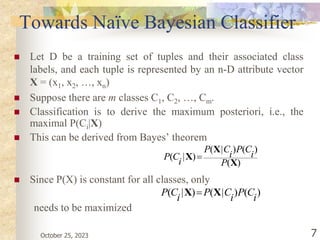 October 25, 2023 7
Towards Naïve Bayesian Classifier
 Let D be a training set of tuples and their associated class
labels, and each tuple is represented by an n-D attribute vector
X = (x1, x2, …, xn)
 Suppose there are m classes C1, C2, …, Cm.
 Classification is to derive the maximum posteriori, i.e., the
maximal P(Ci|X)
 This can be derived from Bayes’ theorem
 Since P(X) is constant for all classes, only
needs to be maximized
)
(
)
(
)
|
(
)
|
(
X
X
X
P
i
C
P
i
C
P
i
C
P 
)
(
)
|
(
)
|
(
i
C
P
i
C
P
i
C
P X
X 
 