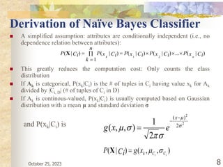October 25, 2023 8
Derivation of Naïve Bayes Classifier
 A simplified assumption: attributes are conditionally independent (i.e., no
dependence relation between attributes):
 This greatly reduces the computation cost: Only counts the class
distribution
 If Ak is categorical, P(xk|Ci) is the # of tuples in Ci having value xk for Ak
divided by |Ci, D| (# of tuples of Ci in D)
 If Ak is continous-valued, P(xk|Ci) is usually computed based on Gaussian
distribution with a mean μ and standard deviation σ
and P(xk|Ci) is
)
|
(
...
)
|
(
)
|
(
1
)
|
(
)
|
(
2
1
Ci
x
P
Ci
x
P
Ci
x
P
n
k
Ci
x
P
Ci
P
n
k







X
2
2
2
)
(
2
1
)
,
,
( 








x
e
x
g
)
,
,
(
)
|
( i
i C
C
k
x
g
Ci
P 


X
 