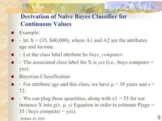 October 25, 2023 9
Derivation of Naïve Bayes Classifier for
Continuous Values
 Example:
 – let X = (35, $40,000), where A1 and A2 are the attributes
age and income.
 – Let the class label attribute be buys_computer.
 – The associated class label for X is yes (i.e., buys computer =
yes).
 Bayesian Classification
 – For attribute age and this class, we have μ = 38 years and s =
12.
 – We can plug these quantities, along with x1 = 35 for our
instance X into g(x, μ, s) Equation in order to estimate P(age =
35 | buys computer = yes).
 