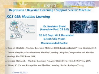 UNIT 2
Regression / Bayesian Learning / Support Vector Machine
1. Tom M. Mitchell,―Machine Learning, McGraw-Hill Education (India) Private Limited, 2013.
2. Ethem Alpaydin,―Introduction to Machine Learning (Adaptive Computation and Machine
Learning), The MIT Press 2004.
3. Stephen Marsland, ―Machine Learning: An Algorithmic Perspective, CRC Press, 2009.
4. Bishop, C., Pattern Recognition and Machine Learning. Berlin: Springer- Verlag.
1
KCS 055: Machine Learning
Dr. Neelaksh Sheel
(Associate Prof. CS & E)
CS & E Dept. M.I.T Moradabad
B.Tech CSE V sem
Recommended Books:
October 25, 2023
 