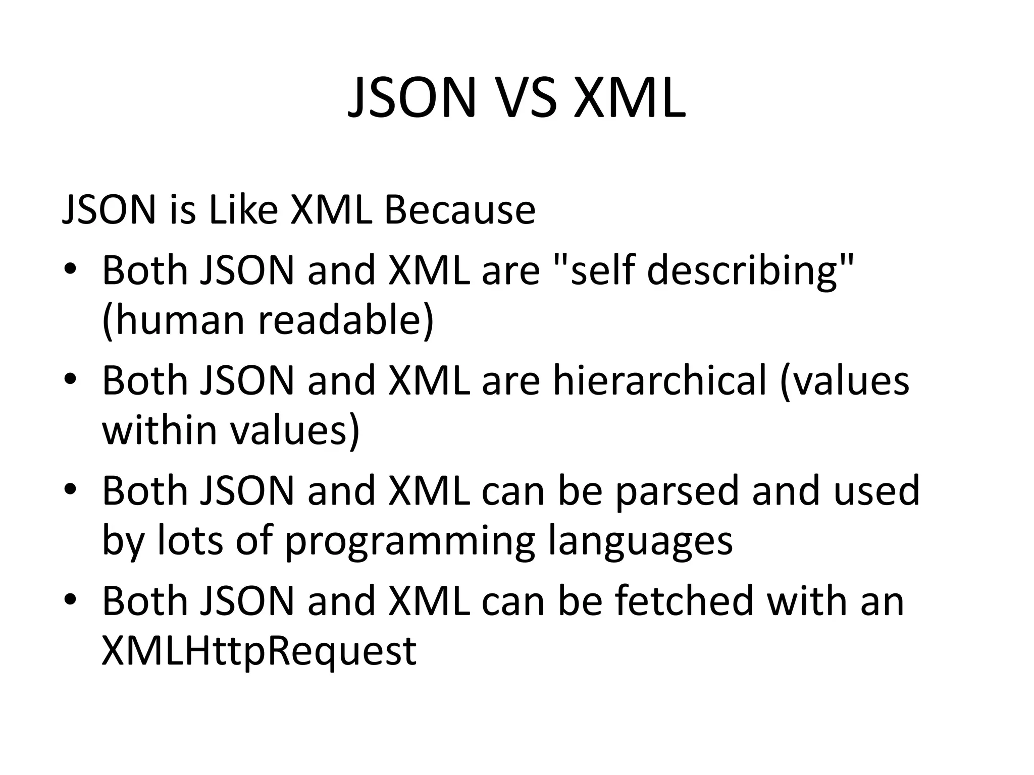 JSON VS XML
JSON is Like XML Because
• Both JSON and XML are "self describing"
(human readable)
• Both JSON and XML are hierarchical (values
within values)
• Both JSON and XML can be parsed and used
by lots of programming languages
• Both JSON and XML can be fetched with an
XMLHttpRequest
 