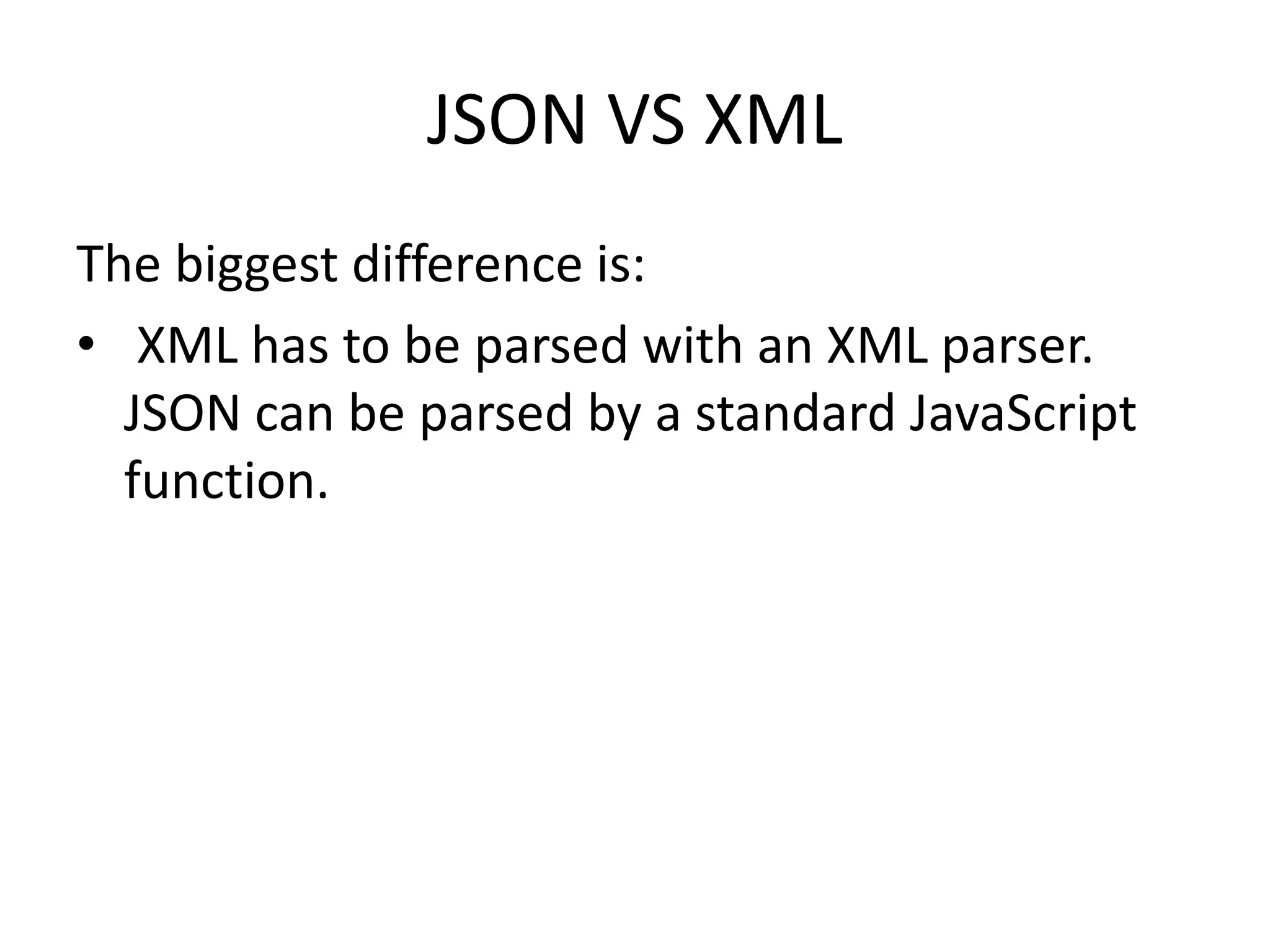 JSON VS XML
The biggest difference is:
• XML has to be parsed with an XML parser.
JSON can be parsed by a standard JavaScript
function.
 