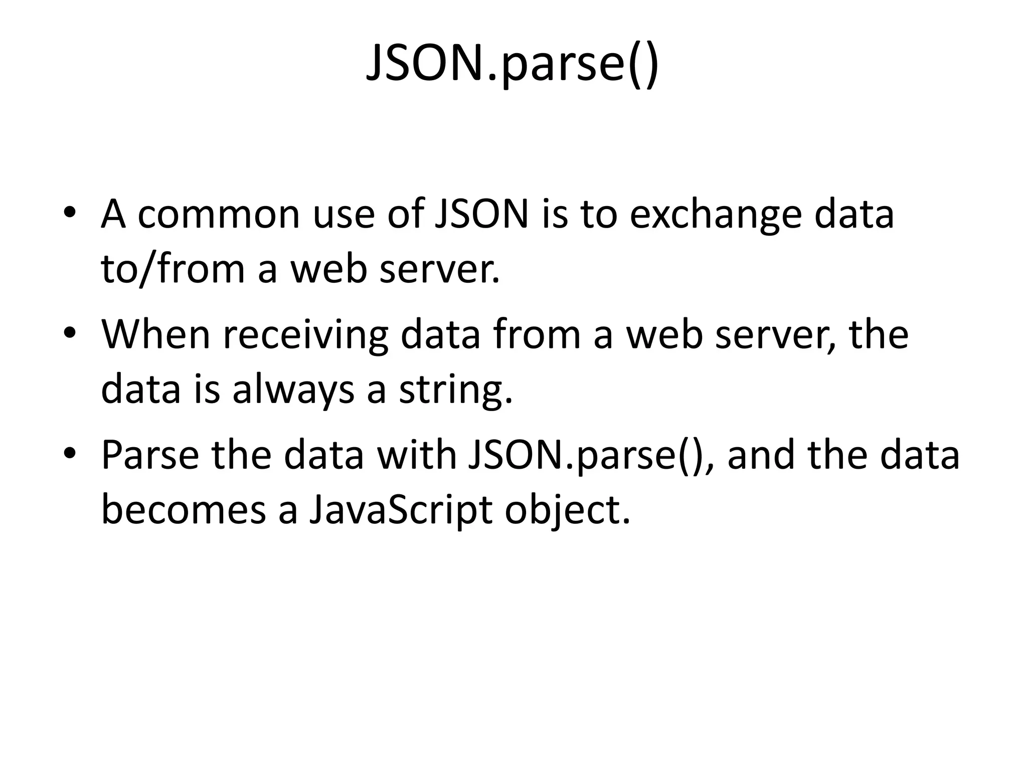JSON.parse()
• A common use of JSON is to exchange data
to/from a web server.
• When receiving data from a web server, the
data is always a string.
• Parse the data with JSON.parse(), and the data
becomes a JavaScript object.
 