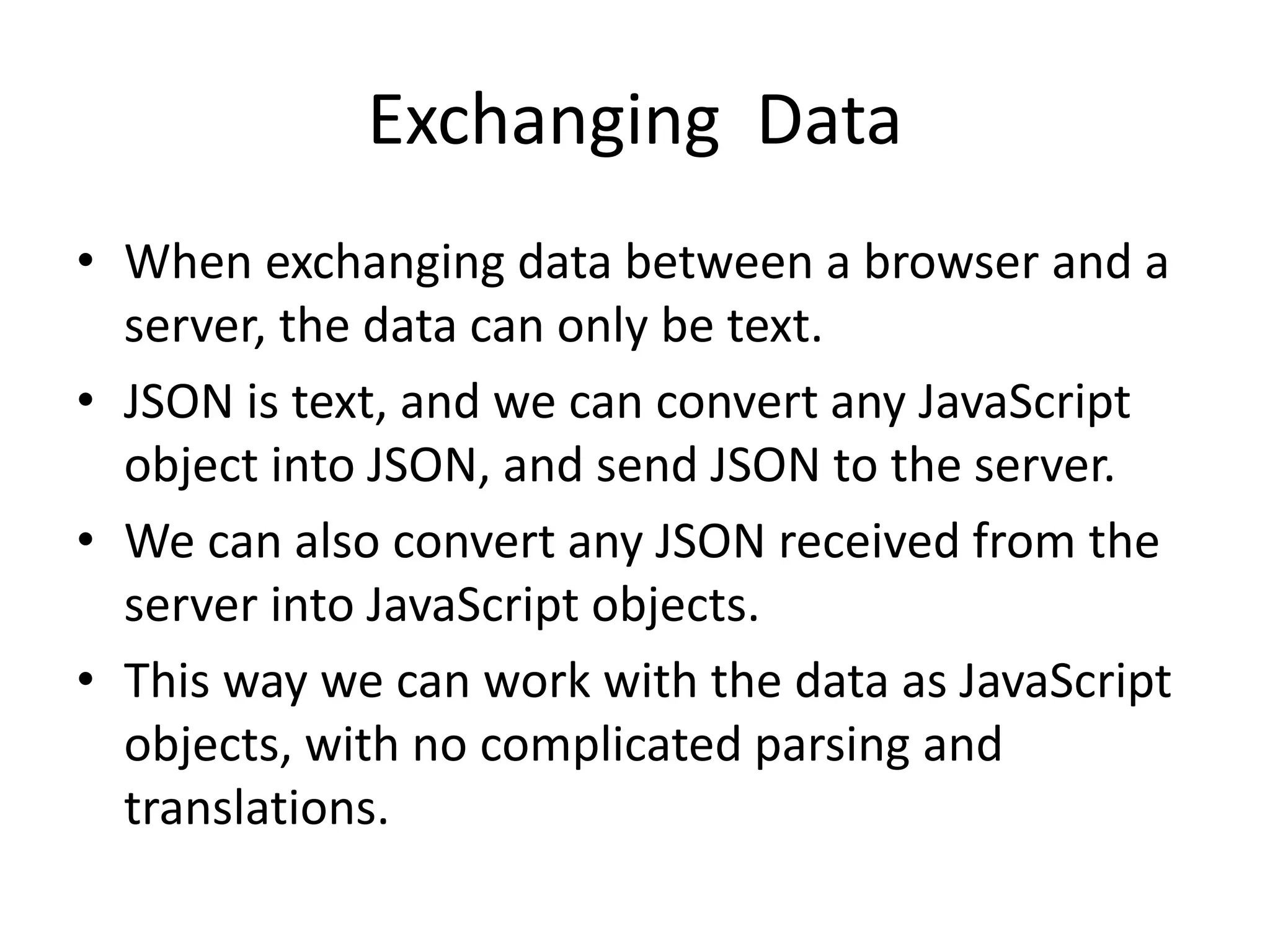 Exchanging Data
• When exchanging data between a browser and a
server, the data can only be text.
• JSON is text, and we can convert any JavaScript
object into JSON, and send JSON to the server.
• We can also convert any JSON received from the
server into JavaScript objects.
• This way we can work with the data as JavaScript
objects, with no complicated parsing and
translations.
 