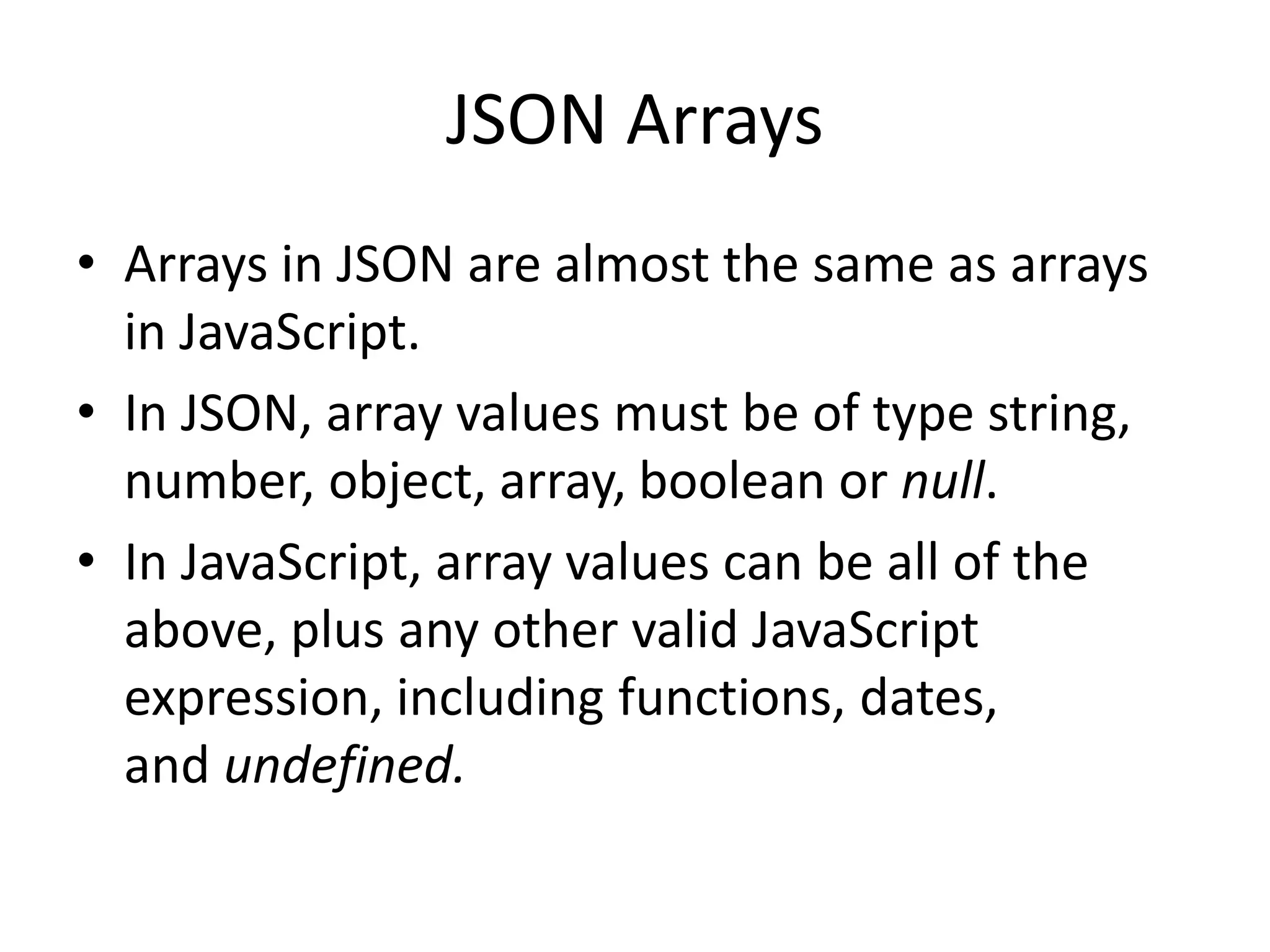 JSON Arrays
• Arrays in JSON are almost the same as arrays
in JavaScript.
• In JSON, array values must be of type string,
number, object, array, boolean or null.
• In JavaScript, array values can be all of the
above, plus any other valid JavaScript
expression, including functions, dates,
and undefined.
 