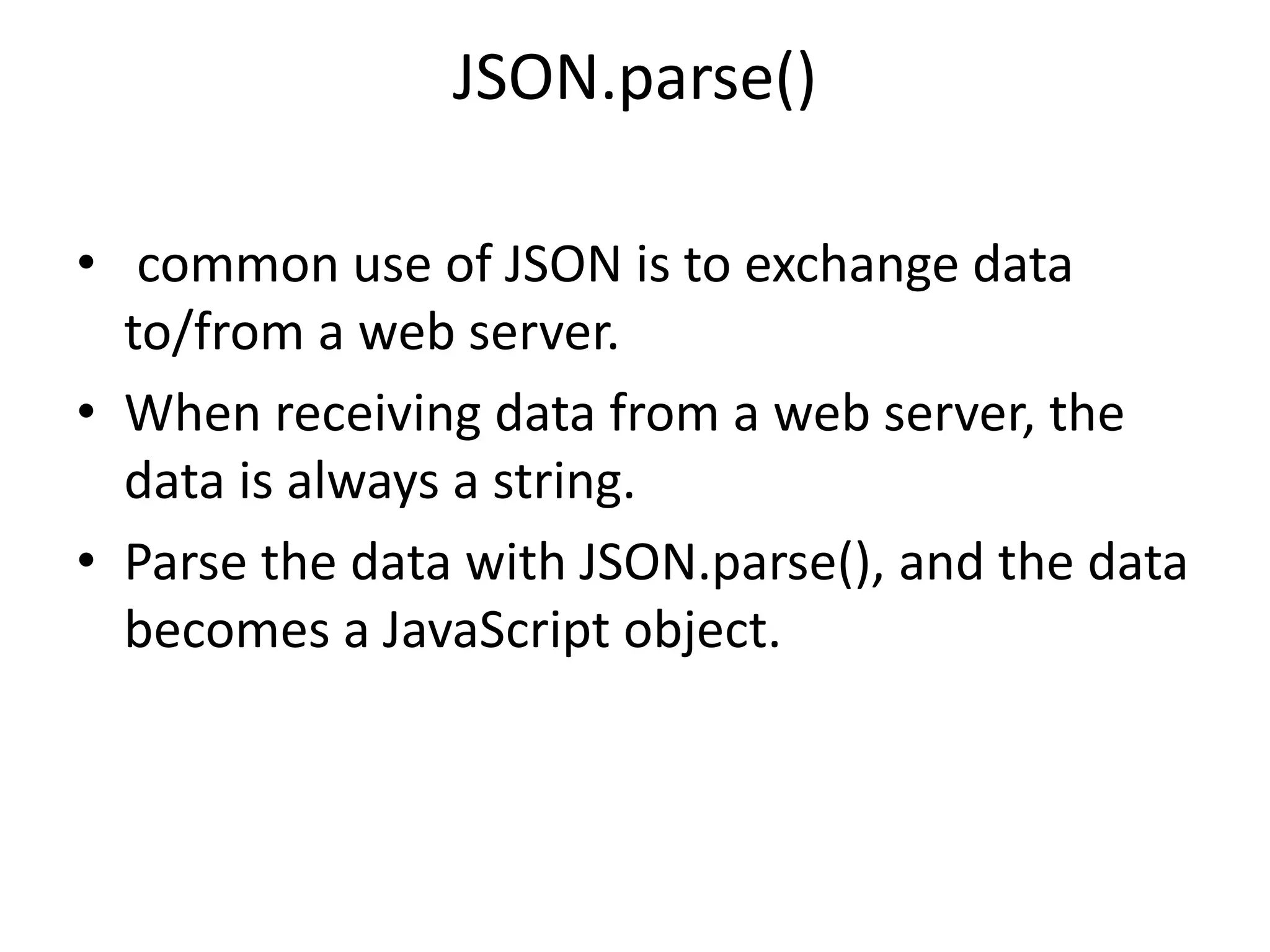 JSON.parse()
• common use of JSON is to exchange data
to/from a web server.
• When receiving data from a web server, the
data is always a string.
• Parse the data with JSON.parse(), and the data
becomes a JavaScript object.
 